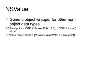 NSValue
⦿ Generic object wrapper for other non-
object data types.
CGPoint point = CGPointMake(25.0, 15.0); // CGPoint is a C
struct
NSValue *pointObject = [NSValue valueWithCGPoint:point];
 