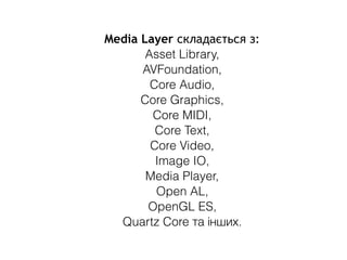 Media Layer складається з:
Asset Library,
AVFoundation,
Core Audio,
Core Graphics,
Core MIDI,
Core Text,
Core Video,
Image IO,
Media Player,
Open AL,
OpenGL ES,
Quartz Core та інших.
 