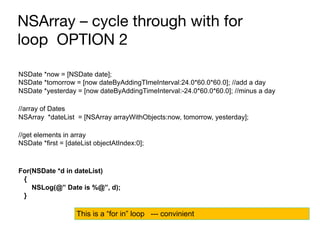 NSArray – cycle through with for
loop OPTION 2
NSDate *now = [NSDate date];
NSDate *tomorrow = [now dateByAddingTImeInterval:24.0*60.0*60.0]; //add a day
NSDate *yesterday = [now dateByAddingTimeInterval:-24.0*60.0*60.0]; //minus a day
//array of Dates
NSArray *dateList = [NSArray arrayWithObjects:now, tomorrow, yesterday];
//get elements in array
NSDate *first = [dateList objectAtIndex:0];
For(NSDate *d in dateList)
{
NSLog(@” Date is %@”, d);
}
This is a “for in” loop --- convinient
 