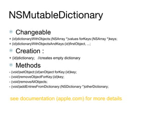 NSMutableDictionary
⦿ Changeable
+ (id)dictionaryWithObjects:(NSArray *)values forKeys:(NSArray *)keys;
+ (id)dictionaryWithObjectsAndKeys:(id)firstObject, ...;
⦿ Creation :
+ (id)dictionary; //creates empty dictionary
⦿ Methods
- (void)setObject:(id)anObject forKey:(id)key;
- (void)removeObjectForKey:(id)key;
- (void)removeAllObjects;
- (void)addEntriesFromDictionary:(NSDictionary *)otherDictionary;
see documentation (apple.com) for more details
 