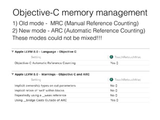 Objective-C memory management
1) Old mode - MRC (Manual Reference Counting)
2) New mode - ARC (Automatic Reference Counting)
These modes could not be mixed!!!
 