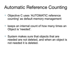 Automatic Reference Counting
⦿ Objective C uses ‘AUTOMATIC reference
counting' as default memory management 
⦿ keeps an internal count of how many times an
Object is 'needed'.  
⦿ System makes sure that objects that are
needed are not deleted, and when an object is
not needed it is deleted.
 