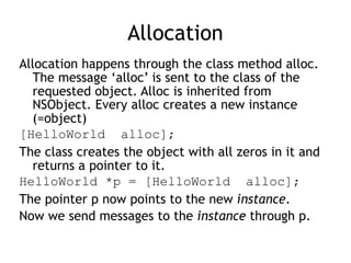 Allocation
Allocation happens through the class method alloc.
The message ‘alloc’ is sent to the class of the
requested object. Alloc is inherited from
NSObject. Every alloc creates a new instance
(=object)
[HelloWorld alloc];
The class creates the object with all zeros in it and
returns a pointer to it.
HelloWorld *p = [HelloWorld alloc];
The pointer p now points to the new instance.
Now we send messages to the instance through p.
 