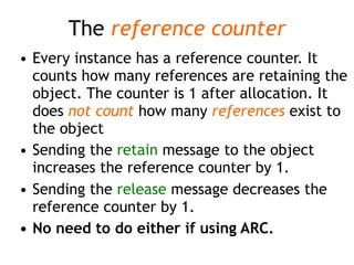 The reference counter
• Every instance has a reference counter. It
counts how many references are retaining the
object. The counter is 1 after allocation. It
does not count how many references exist to
the object
• Sending the retain message to the object
increases the reference counter by 1.
• Sending the release message decreases the
reference counter by 1.
• No need to do either if using ARC.
 