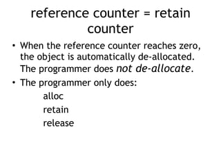 reference counter = retain
counter
• When the reference counter reaches zero,
the object is automatically de-allocated.
The programmer does not de-allocate.
• The programmer only does:
alloc
retain
release
 