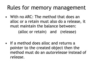 Rules for memory management
• With no ARC: The method that does an
alloc or a retain must also do a release, it
must maintain the balance between:
(alloc or retain) and (release)
• If a method does alloc and returns a
pointer to the created object then the
method must do an autorelease instead of
release.
 
