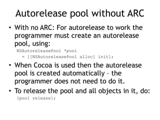 Autorelease pool without ARC
• With no ARC: For autorelease to work the
programmer must create an autorelease
pool, using:
NSAutoreleasePool *pool
= [[NSAutoreleasePool alloc] init];
• When Cocoa is used then the autorelease
pool is created automatically – the
programmer does not need to do it.
• To release the pool and all objects in it, do:
[pool release];
 
