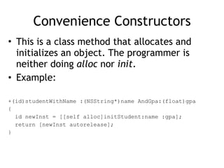 Convenience Constructors
• This is a class method that allocates and
initializes an object. The programmer is
neither doing alloc nor init.
• Example:
+(id)studentWithName :(NSString*)name AndGpa:(float)gpa
{
id newInst = [[self alloc]initStudent:name :gpa];
return [newInst autorelease];
}
 