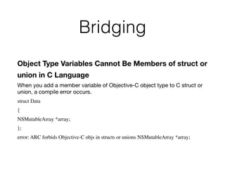 Bridging
Object Type Variables Cannot Be Members of struct or
union in C Language
When you add a member variable of Objective-C object type to C struct or
union, a compile error occurs.
struct Data
{
NSMutableArray *array;
};
error: ARC forbids Objective-C objs in structs or unions NSMutableArray *array;
 
