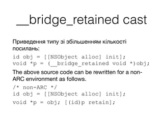 __bridge_retained cast
Приведення типу зі збільшенням кількості
посилань:

id obj = [[NSObject alloc] init]; 
void *p = (__bridge_retained void *)obj;
The above source code can be rewritten for a non-
ARC environment as follows.
/* non-ARC */ 
id obj = [[NSObject alloc] init];
void *p = obj; [(id)p retain];
 