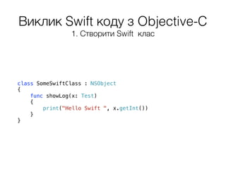 Виклик Swift коду з Objective-C
class SomeSwiftClass : NSObject
{
func showLog(x: Test)
{
print("Hello Swift ", x.getInt())
}
}
1. Створити Swift клас
 