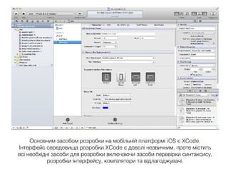 Основним засобом розробки на мобільній платформі iOS є XCode.
Інтерфейс середовища розробки XCode є доволі незвичним, проте містить
всі необхідні засоби для розробки включаючи засоби перевірки синтаксису,
розробки інтерфейсу, компілятори та відлагоджувачі.
 