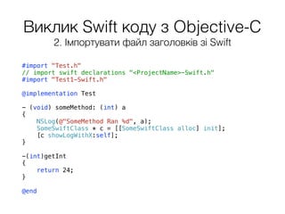 Виклик Swift коду з Objective-C
#import "Test.h"
// import swift declarations "<ProjectName>-Swift.h"
#import "Test1-Swift.h"
@implementation Test
- (void) someMethod: (int) a
{
NSLog(@"SomeMethod Ran %d", a);
SomeSwiftClass * c = [[SomeSwiftClass alloc] init];
[c showLogWithX:self];
}
-(int)getInt
{
return 24;
}
@end
2. Імпортувати файл заголовків зі Swift
 