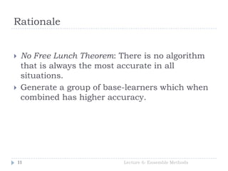 Rationale
Lecture 6: Ensemble Methods11
 No Free Lunch Theorem: There is no algorithm
that is always the most accurate in all
situations.
 Generate a group of base-learners which when
combined has higher accuracy.
 
