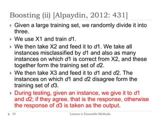 Boosting (ii) [Alpaydin, 2012: 431]
Lecture 6: Ensemble Methods19
 Given a large training set, we randomly divide it into
three.
 We use X1 and train d1.
 We then take X2 and feed it to d1. We take all
instances misclassified by d1 and also as many
instances on which d1 is correct from X2, and these
together form the training set of d2.
 We then take X3 and feed it to d1 and d2. The
instances on which d1 and d2 disagree form the
training set of d3.
 During testing, given an instance, we give it to d1
and d2; if they agree, that is the response, otherwise
the response of d3 is taken as the output.
 