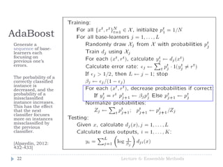 AdaBoost
Lecture 6: Ensemble Methods22
Generate a
sequence of base-
learners each
focusing on
previous one’s
errors.
The porbability of a
correctly classified
instance is
decreased, and the
probability of a
missclassified
instance increases.
This has the effect
that the next
classifier focuses
more on instances
missclassified by
the previous
classifier.
[Alpaydin, 2012:
432-433]
 