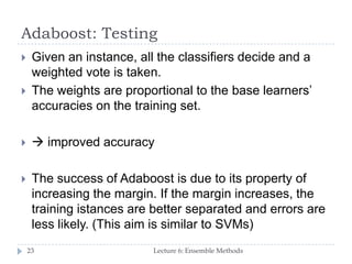 Adaboost: Testing
Lecture 6: Ensemble Methods23
 Given an instance, all the classifiers decide and a
weighted vote is taken.
 The weights are proportional to the base learners’
accuracies on the training set.
  improved accuracy
 The success of Adaboost is due to its property of
increasing the margin. If the margin increases, the
training istances are better separated and errors are
less likely. (This aim is similar to SVMs)
 