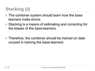 Stacking (ii)
Lecture 6: Ensemble Methods25
 The combiner system should learn how the base
learners make errors.
 Stacking is a means of estimating and correcting for
the biases of the base-learners.
 Therefore, the combiner should be trained on data
unused in training the base-learners
 