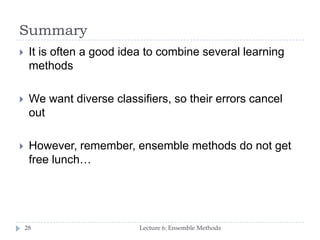 Summary
Lecture 6: Ensemble Methods28
 It is often a good idea to combine several learning
methods
 We want diverse classifiers, so their errors cancel
out
 However, remember, ensemble methods do not get
free lunch…
 