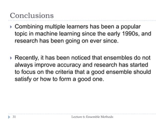Conclusions
Lecture 6: Ensemble Methods31
 Combining multiple learners has been a popular
topic in machine learning since the early 1990s, and
research has been going on ever since.
 Recently, it has been noticed that ensembles do not
always improve accuracy and research has started
to focus on the criteria that a good ensemble should
satisfy or how to form a good one.
 