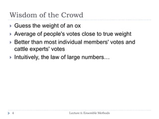 Wisdom of the Crowd
Lecture 6: Ensemble Methods4
 Guess the weight of an ox
 Average of people's votes close to true weight
 Better than most individual members' votes and
cattle experts' votes
 Intuitively, the law of large numbers…
 