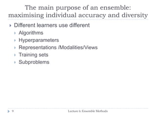The main purpose of an ensemble:
maximising individual accuracy and diversity
Lecture 6: Ensemble Methods9
 Different learners use different
 Algorithms
 Hyperparameters
 Representations /Modalities/Views
 Training sets
 Subproblems
 