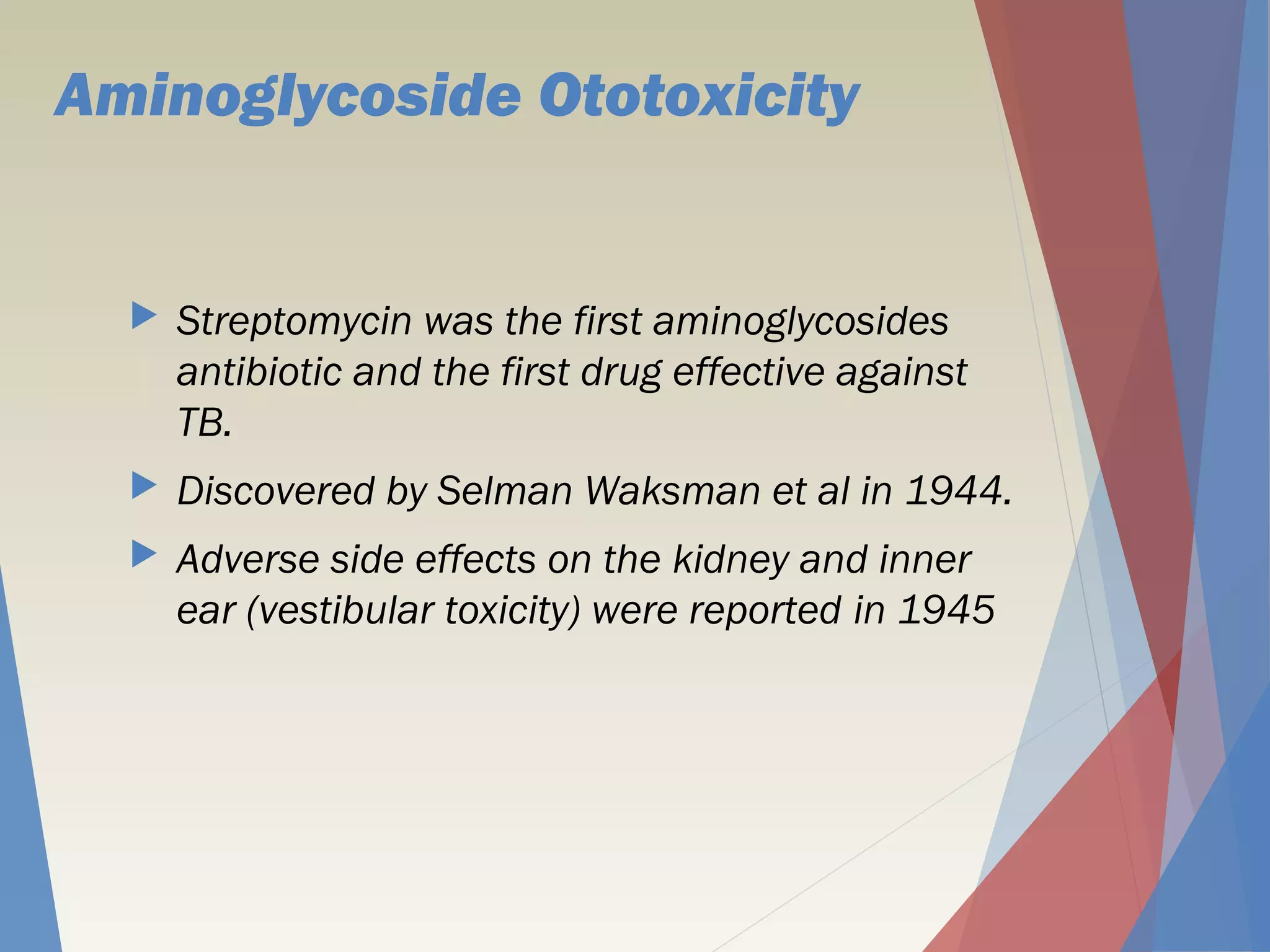 Aminoglycoside Ototoxicity
 Streptomycin was the first aminoglycosides
antibiotic and the first drug effective against
TB.
 Discovered by Selman Waksman et al in 1944.
 Adverse side effects on the kidney and inner
ear (vestibular toxicity) were reported in 1945
 