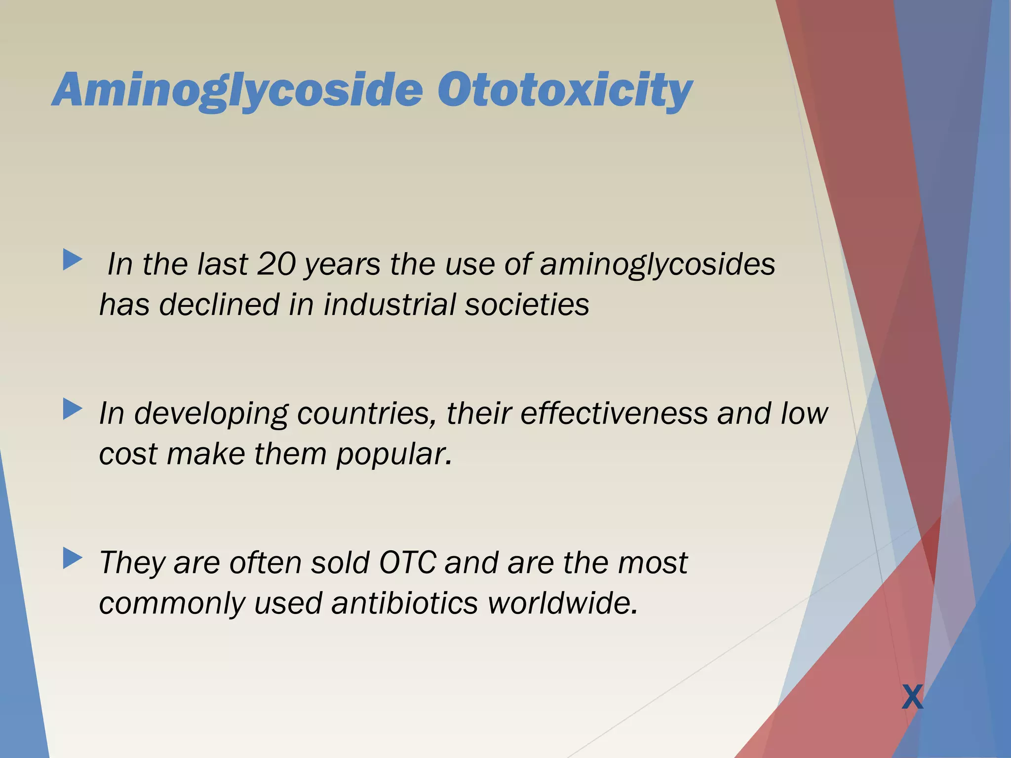 Aminoglycoside Ototoxicity
 In the last 20 years the use of aminoglycosides
has declined in industrial societies
 In developing countries, their effectiveness and low
cost make them popular.
 They are often sold OTC and are the most
commonly used antibiotics worldwide.
X
 
