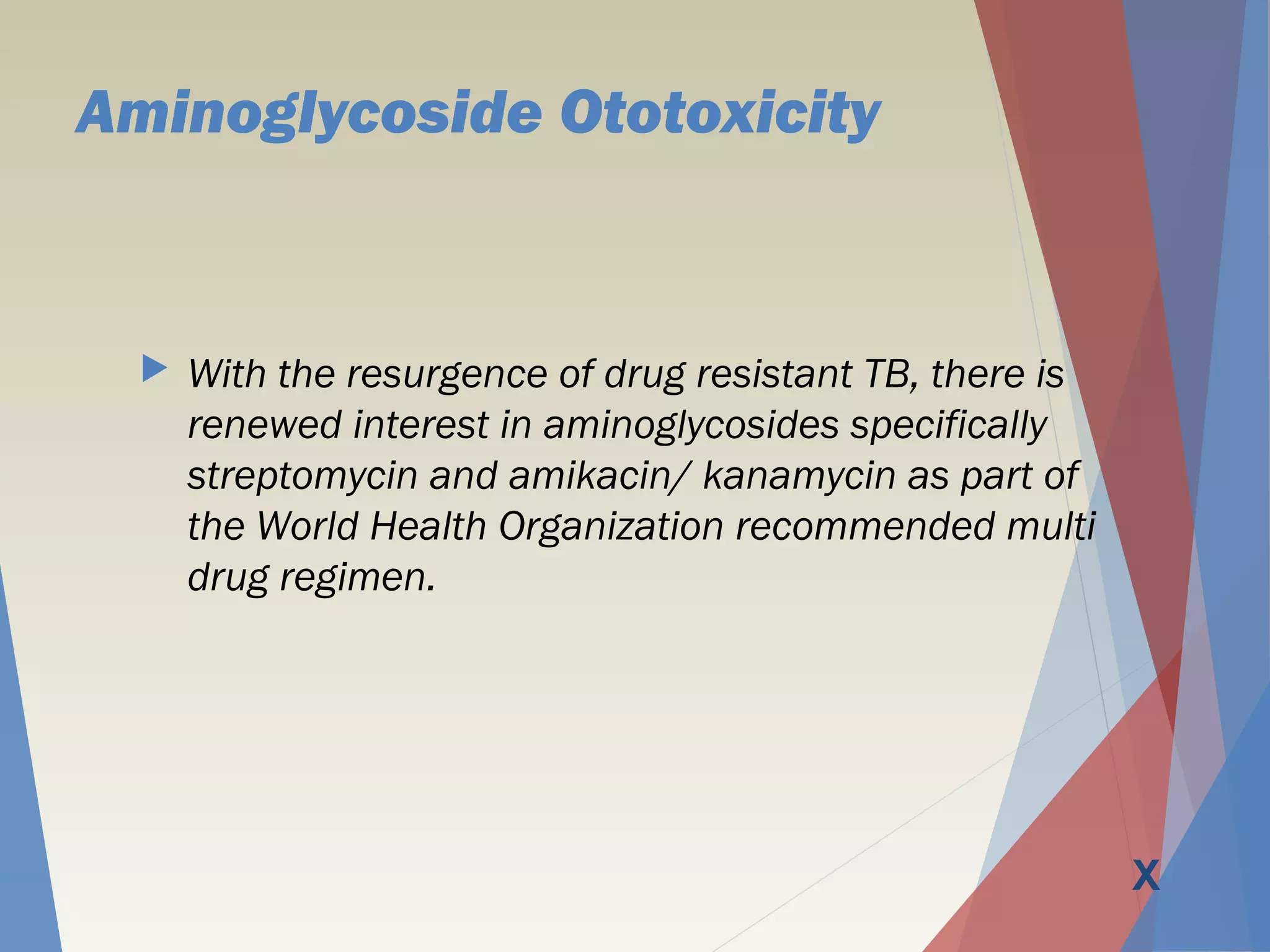 Aminoglycoside Ototoxicity
 With the resurgence of drug resistant TB, there is
renewed interest in aminoglycosides specifically
streptomycin and amikacin/ kanamycin as part of
the World Health Organization recommended multi
drug regimen.
X
 
