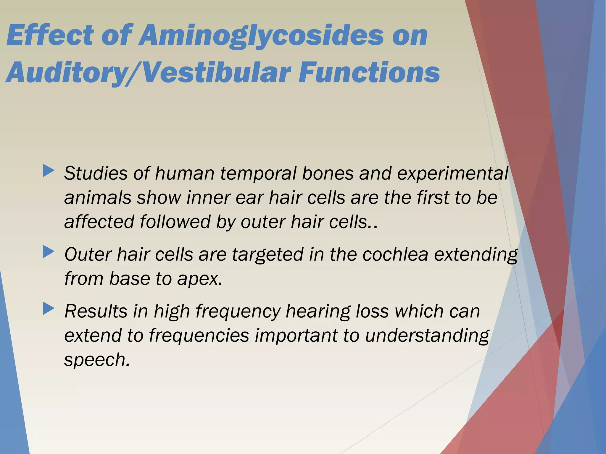 Effect of Aminoglycosides on
Auditory/Vestibular Functions
 Studies of human temporal bones and experimental
animals show inner ear hair cells are the first to be
affected followed by outer hair cells..
 Outer hair cells are targeted in the cochlea extending
from base to apex.
 Results in high frequency hearing loss which can
extend to frequencies important to understanding
speech.
 
