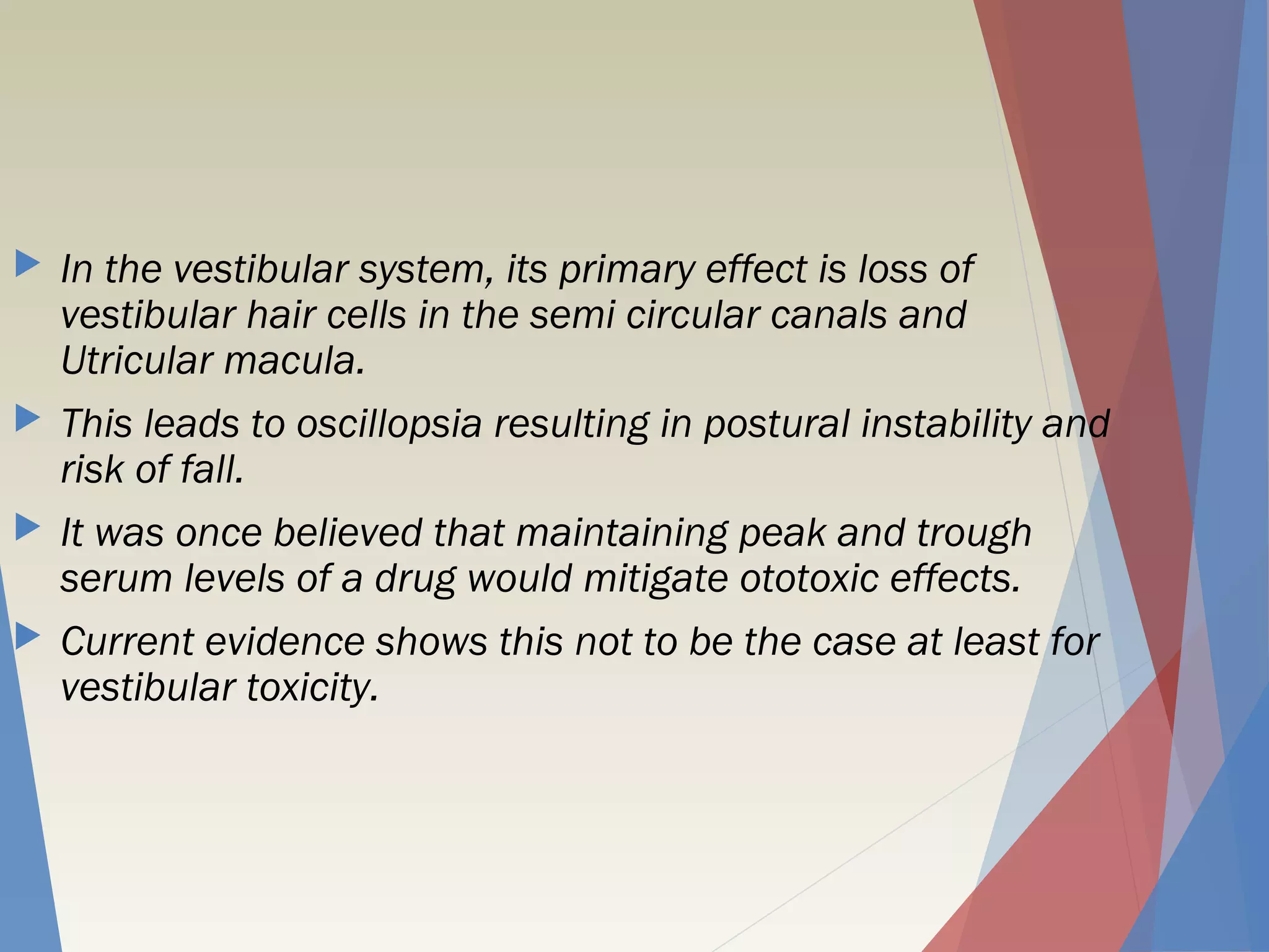  In the vestibular system, its primary effect is loss of
vestibular hair cells in the semi circular canals and
Utricular macula.
 This leads to oscillopsia resulting in postural instability and
risk of fall.
 It was once believed that maintaining peak and trough
serum levels of a drug would mitigate ototoxic effects.
 Current evidence shows this not to be the case at least for
vestibular toxicity.
 