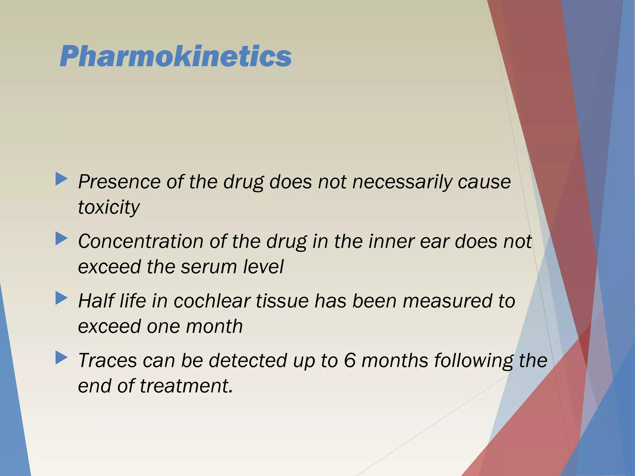 Pharmokinetics
 Presence of the drug does not necessarily cause
toxicity
 Concentration of the drug in the inner ear does not
exceed the serum level
 Half life in cochlear tissue has been measured to
exceed one month
 Traces can be detected up to 6 months following the
end of treatment.
 