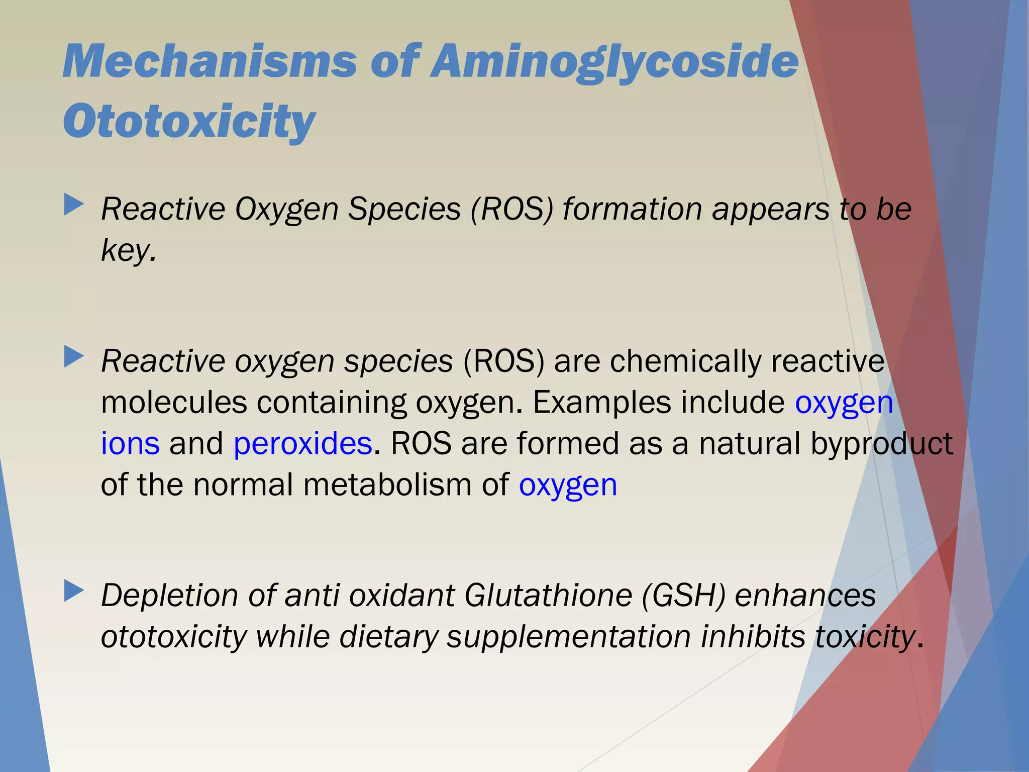 Mechanisms of Aminoglycoside
Ototoxicity
 Reactive Oxygen Species (ROS) formation appears to be
key.
 Reactive oxygen species (ROS) are chemically reactive
molecules containing oxygen. Examples include oxygen 
ions and peroxides. ROS are formed as a natural byproduct
of the normal metabolism of oxygen
 Depletion of anti oxidant Glutathione (GSH) enhances
ototoxicity while dietary supplementation inhibits toxicity.
 
