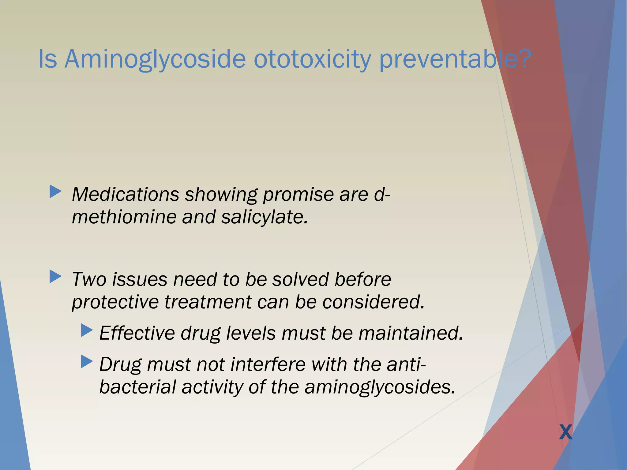 Is Aminoglycoside ototoxicity preventable?
 Medications showing promise are d-
methiomine and salicylate.
 Two issues need to be solved before
protective treatment can be considered.
 Effective drug levels must be maintained.
 Drug must not interfere with the anti-
bacterial activity of the aminoglycosides.
X
 