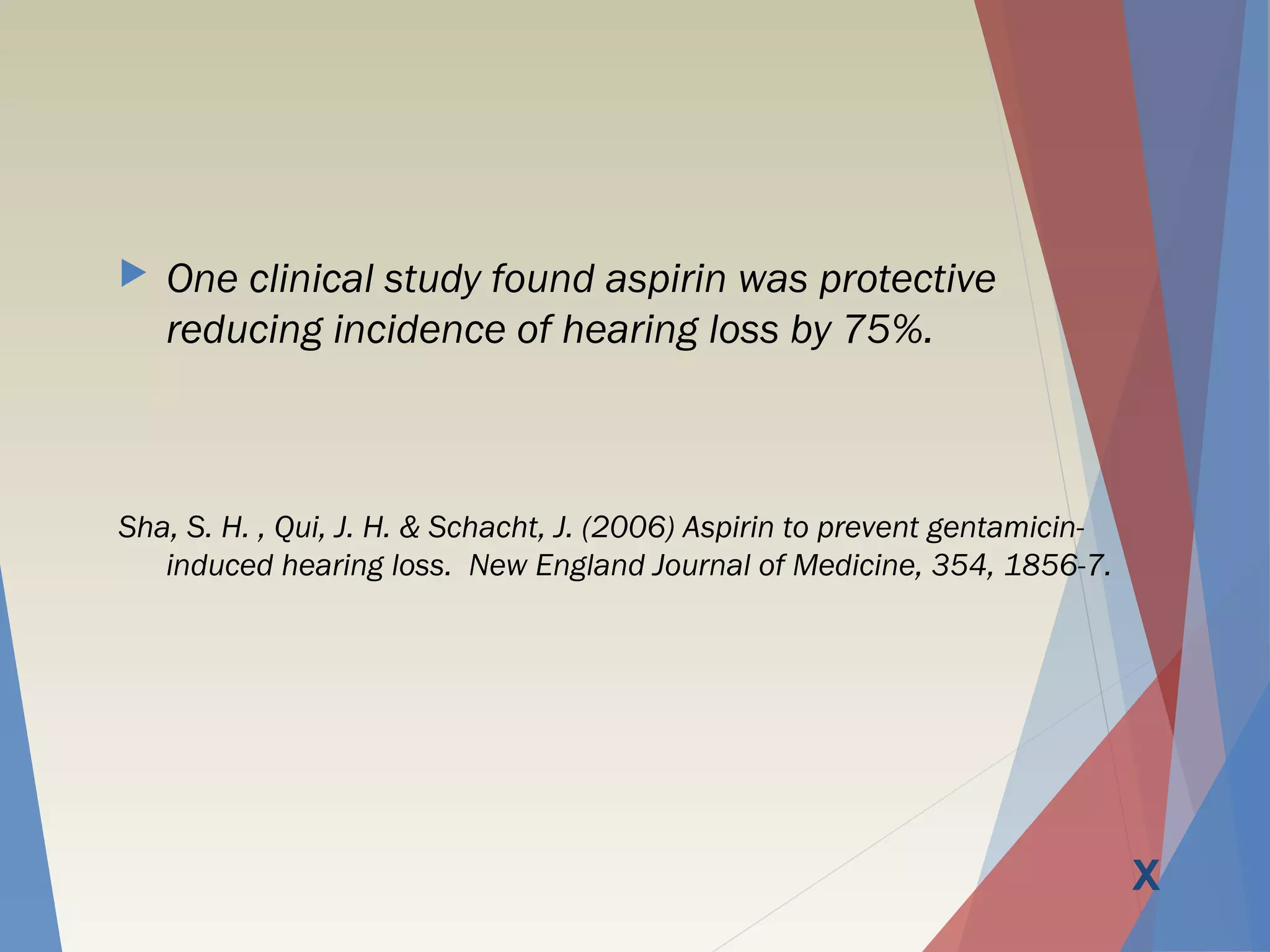  One clinical study found aspirin was protective
reducing incidence of hearing loss by 75%.
Sha, S. H. , Qui, J. H. & Schacht, J. (2006) Aspirin to prevent gentamicin-
induced hearing loss. New England Journal of Medicine, 354, 1856-7.
X
 