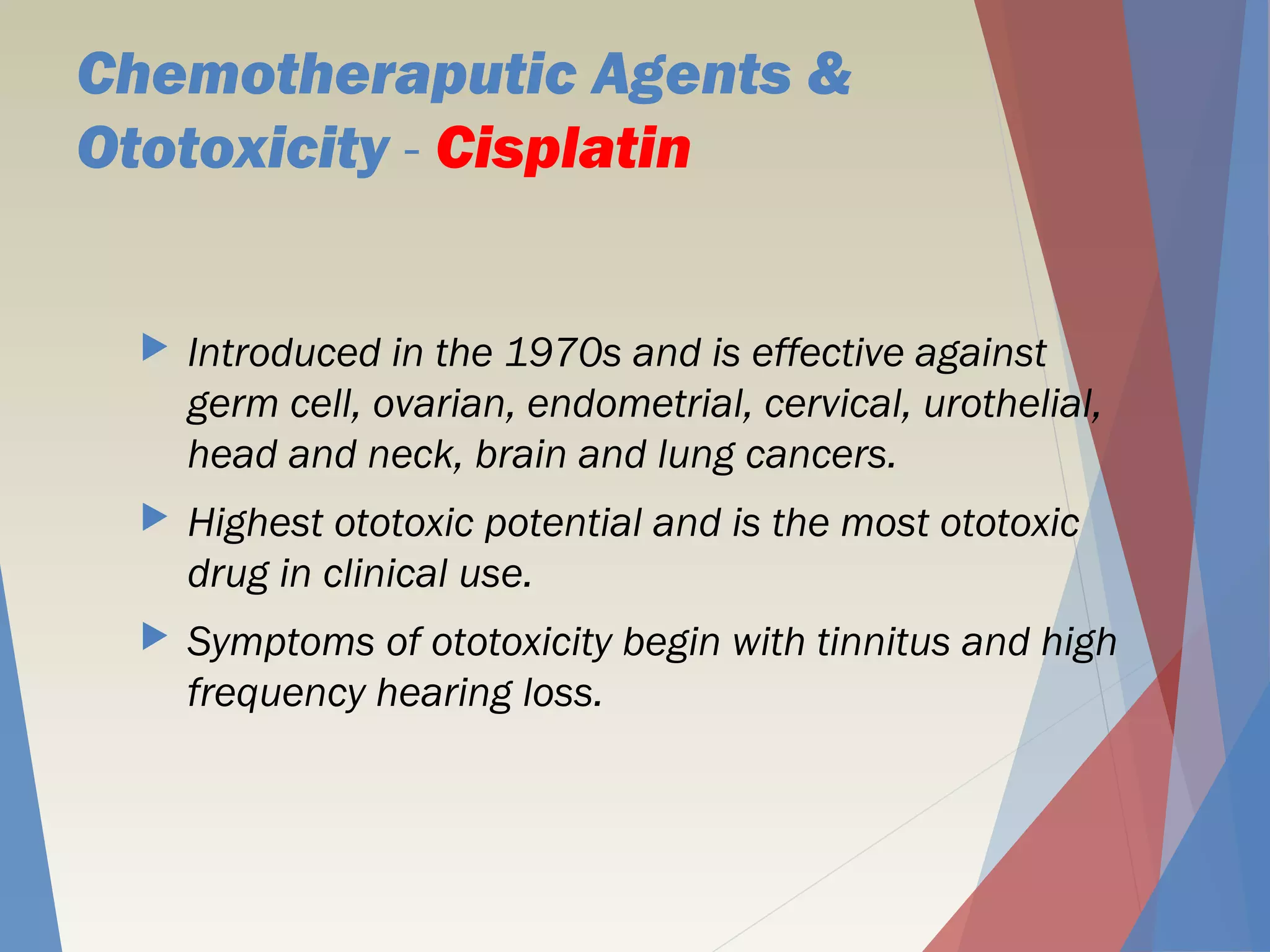 Chemotheraputic Agents &
Ototoxicity - Cisplatin
 Introduced in the 1970s and is effective against
germ cell, ovarian, endometrial, cervical, urothelial,
head and neck, brain and lung cancers.
 Highest ototoxic potential and is the most ototoxic
drug in clinical use.
 Symptoms of ototoxicity begin with tinnitus and high
frequency hearing loss.
 