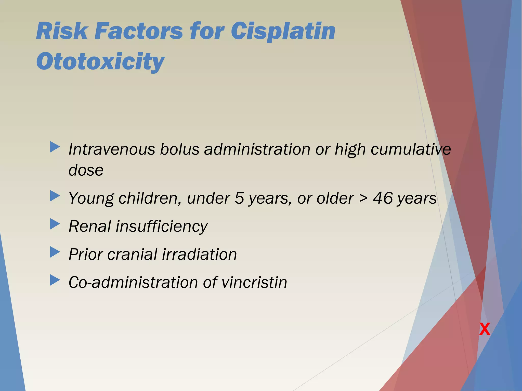 Risk Factors for Cisplatin
Ototoxicity
 Intravenous bolus administration or high cumulative
dose
 Young children, under 5 years, or older > 46 years
 Renal insufficiency
 Prior cranial irradiation
 Co-administration of vincristin
X
 