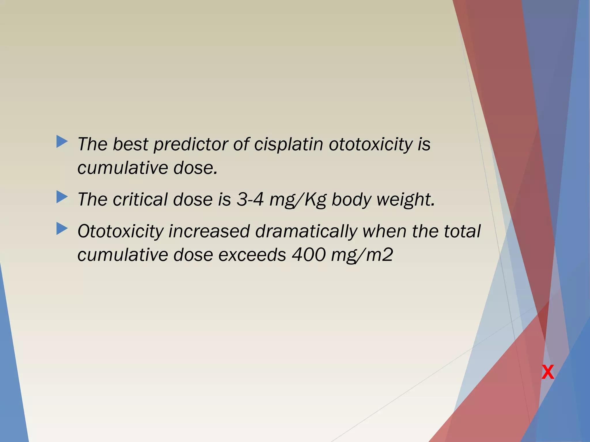  The best predictor of cisplatin ototoxicity is
cumulative dose.
 The critical dose is 3-4 mg/Kg body weight.
 Ototoxicity increased dramatically when the total
cumulative dose exceeds 400 mg/m2
X
 