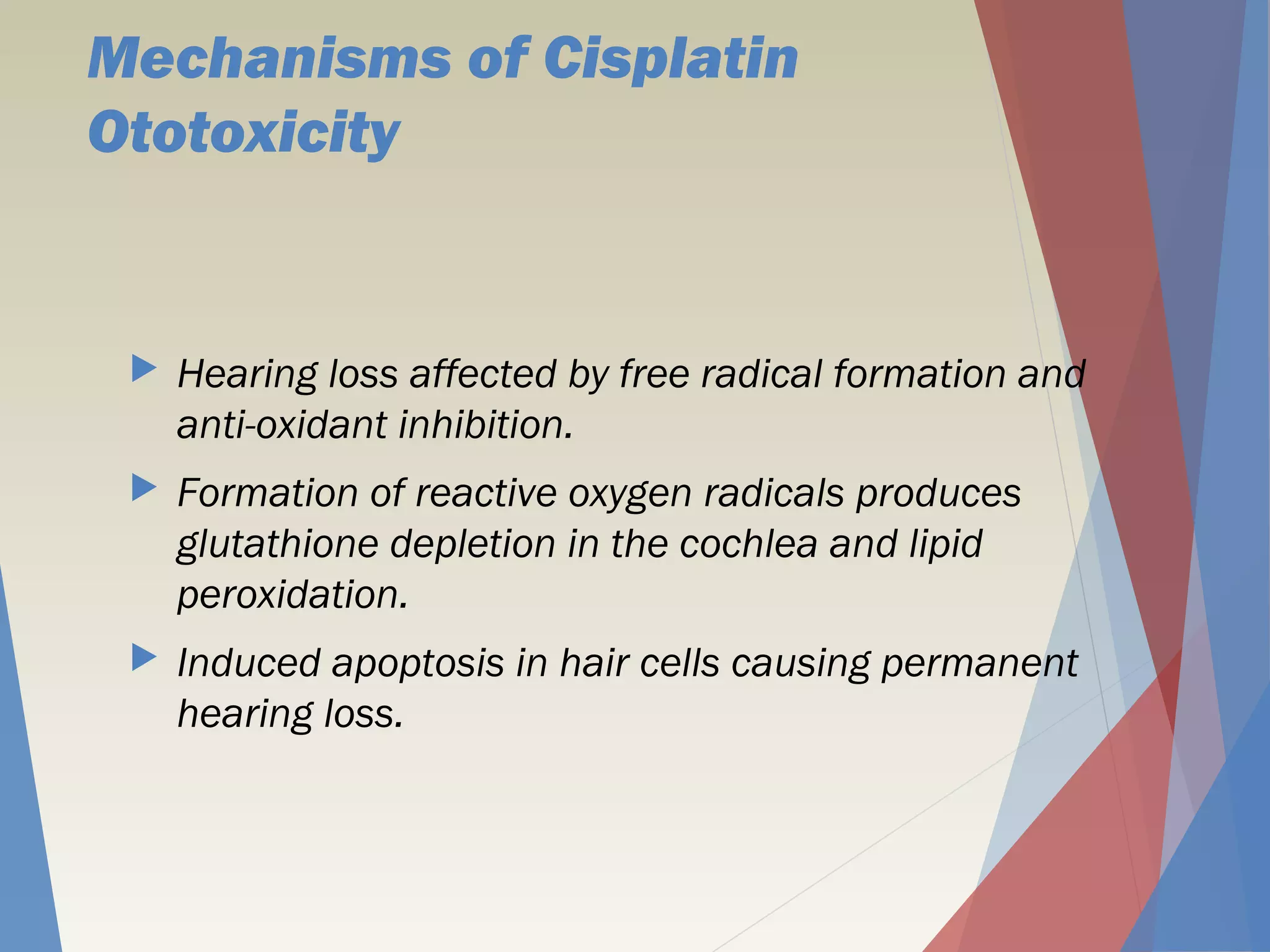 Mechanisms of Cisplatin
Ototoxicity
 Hearing loss affected by free radical formation and
anti-oxidant inhibition.
 Formation of reactive oxygen radicals produces
glutathione depletion in the cochlea and lipid
peroxidation.
 Induced apoptosis in hair cells causing permanent
hearing loss.
 