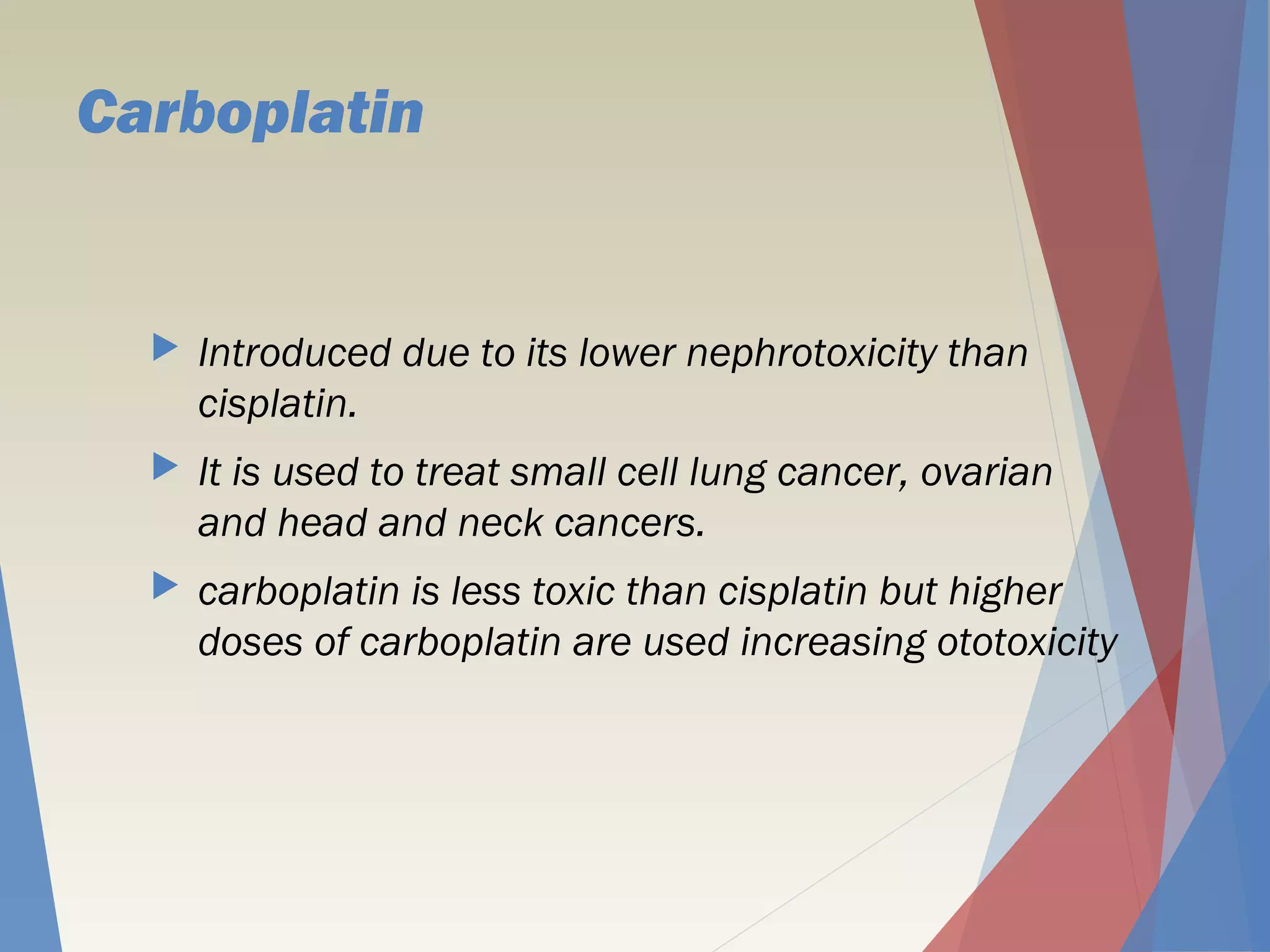 Carboplatin
 Introduced due to its lower nephrotoxicity than
cisplatin.
 It is used to treat small cell lung cancer, ovarian
and head and neck cancers.
 carboplatin is less toxic than cisplatin but higher
doses of carboplatin are used increasing ototoxicity
 