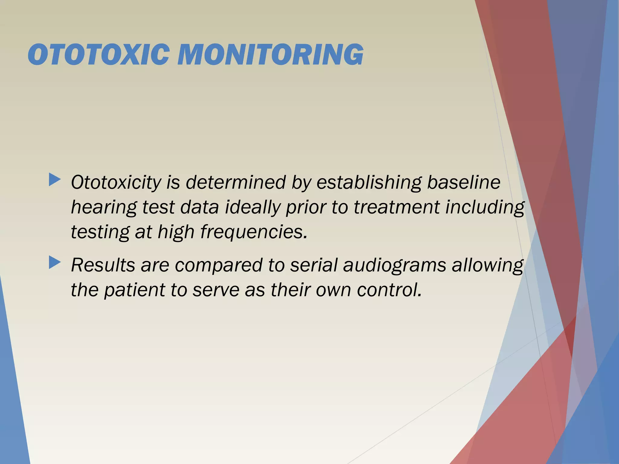 OTOTOXIC MONITORING
 Ototoxicity is determined by establishing baseline
hearing test data ideally prior to treatment including
testing at high frequencies.
 Results are compared to serial audiograms allowing
the patient to serve as their own control.
 