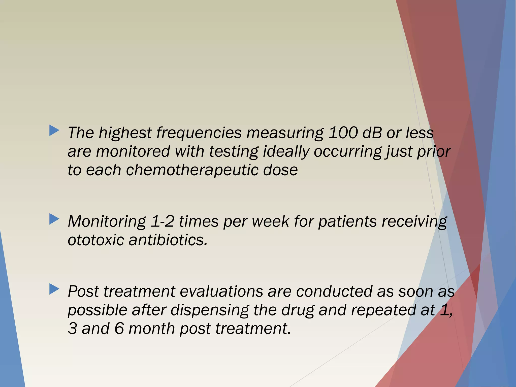  The highest frequencies measuring 100 dB or less
are monitored with testing ideally occurring just prior
to each chemotherapeutic dose
 Monitoring 1-2 times per week for patients receiving
ototoxic antibiotics.
 Post treatment evaluations are conducted as soon as
possible after dispensing the drug and repeated at 1,
3 and 6 month post treatment.
 