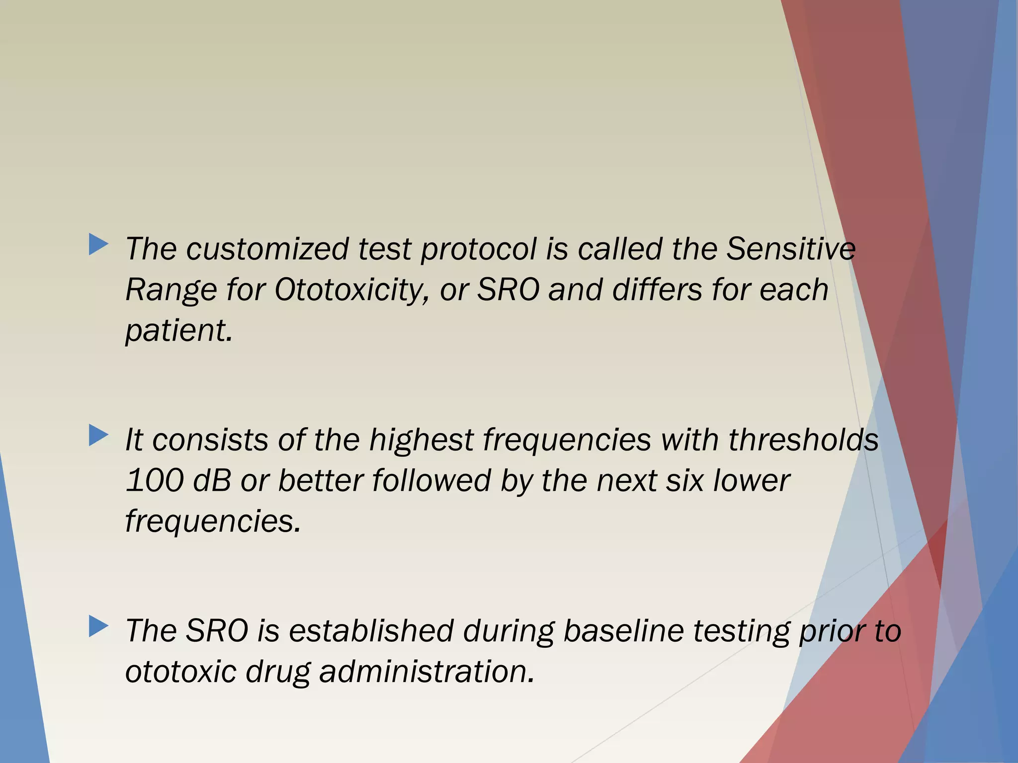  The customized test protocol is called the Sensitive
Range for Ototoxicity, or SRO and differs for each
patient.
 It consists of the highest frequencies with thresholds
100 dB or better followed by the next six lower
frequencies.
 The SRO is established during baseline testing prior to
ototoxic drug administration.
 