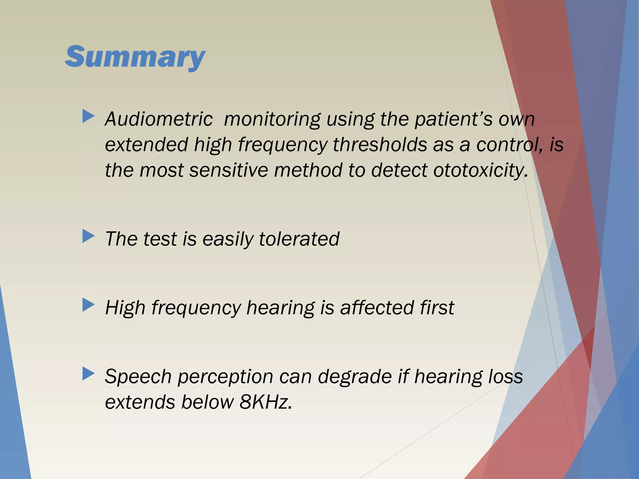 Summary
 Audiometric monitoring using the patient’s own
extended high frequency thresholds as a control, is
the most sensitive method to detect ototoxicity.
 The test is easily tolerated
 High frequency hearing is affected first
 Speech perception can degrade if hearing loss
extends below 8KHz.
 