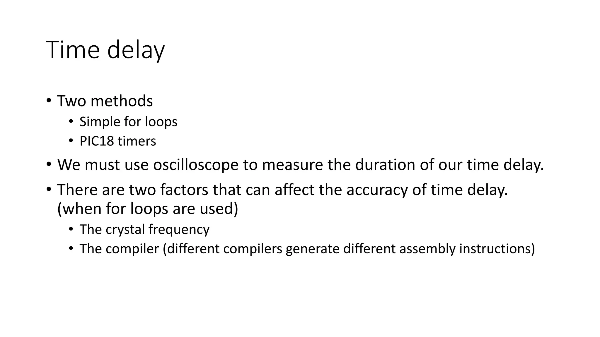Time delay
• Two methods
• Simple for loops
• PIC18 timers
• We must use oscilloscope to measure the duration of our time delay.
• There are two factors that can affect the accuracy of time delay.
(when for loops are used)
• The crystal frequency
• The compiler (different compilers generate different assembly instructions)