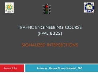 TRAFFIC ENGINEERING COURSE
(PWE 8322)
SIGNALIZED INTERSECTIONS
Instructor: Usama Elrawy Shahdah, PhDLecture # 06
 