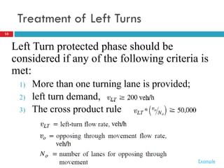 10
Treatment of Left Turns
Left Turn protected phase should be
considered if any of the following criteria is
met:
1) More than one turning lane is provided;
2) left turn demand,
3) The cross product rule
Example
 