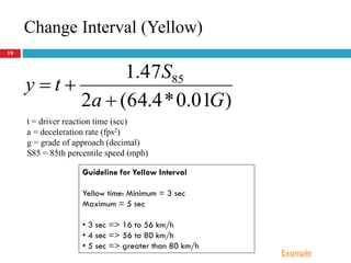 19
)01.0*4.64(2
47.1 85
Ga
S
ty


Change Interval (Yellow)
t = driver reaction time (sec)
a = deceleration rate (fps2)
g = grade of approach (decimal)
S85 = 85th percentile speed (mph)
Guideline for Yellow Interval
Yellow time: Minimum = 3 sec
Maximum = 5 sec
• 3 sec => 16 to 56 km/h
• 4 sec => 56 to 80 km/h
• 5 sec => greater than 80 km/h
Example
 