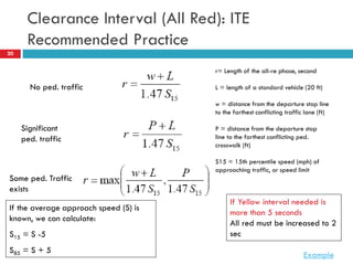 20
Clearance Interval (All Red): ITE
Recommended Practice
No ped. traffic
Significant
ped. traffic
r= Length of the all-re phase, second
L = length of a standard vehicle (20 ft)
w = distance from the departure stop line
to the farthest conflicting traffic lane (ft)
P = distance from the departure stop
line to the farthest conflicting ped.
crosswalk (ft)
S15 = 15th percentile speed (mph) of
approaching traffic, or speed limit
Some ped. Traffic
exists
If Yellow interval needed is
more than 5 seconds
All red must be increased to 2
sec
Example
If the average approach speed (S) is
known, we can calculate:
S15 = S -5
S85 = S + 5
 