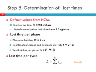 21
Step 5: Determination of lost times
 Default values from HCM:
 Start-up lost time: l1 = 2.0 s/phase
 Motorist use of yellow and all-red: e = 2.0 s/phase
 Lost time per phase
 Clearance lost time: l2 = Y – e
 Total length of change and clearance intervals: Y = y+ ar
 Total lost time per phase: tL = l1 + l2
 Lost time per cycle
Example
 
